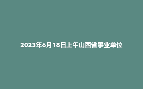 2023年6月18日上午山西省事业单位面试题（省直）