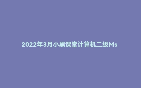 2022年3月小黑课堂计算机二级Ms Office网课资源分享（含题库）