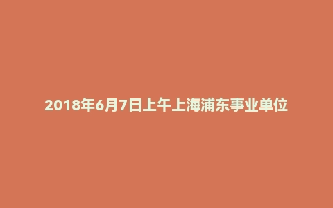 2018年6月7日上午上海浦东事业单位面试题