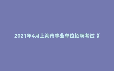 2021年4月上海市事业单位招聘考试《综合应用能力》真题