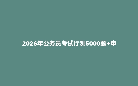 2026年公务员考试行测5000题+申论100题