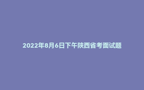 2022年8月6日下午陕西省考面试题