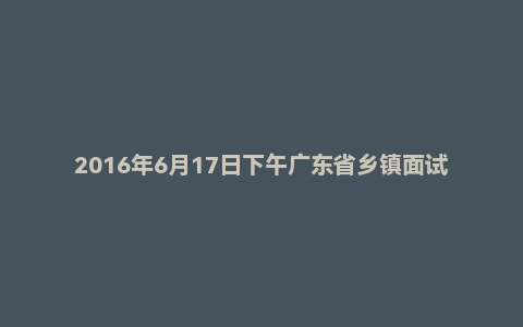 2016年6月17日下午广东省乡镇面试真题