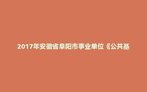 2017年安徽省阜阳市事业单位《公共基础知识》真题