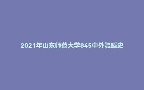2021年山东师范大学845中外舞蹈史考研试题
