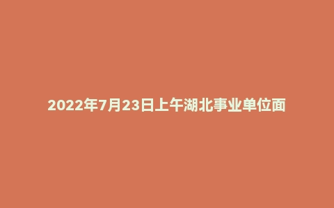 2022年7月23日上午湖北事业单位面试真题（咸宁/荆门/孝感/黄冈）