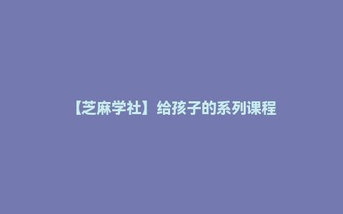 【芝麻学社】给孩子的系列课程