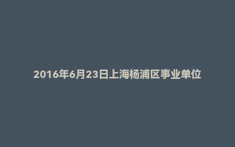 2016年6月23日上海杨浦区事业单位面试真题