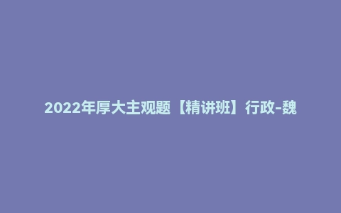 2022年厚大主观题【精讲班】行政-魏建新