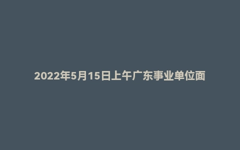 2022年5月15日上午广东事业单位面试真题（佛山市-顺德区-人才发展服务中心）