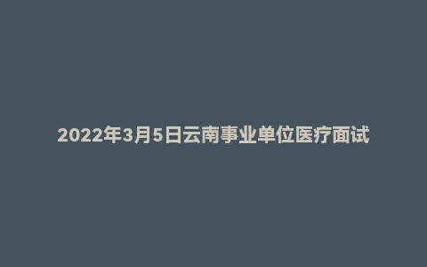 2022年3月5日云南事业单位医疗面试真题（昆明市）