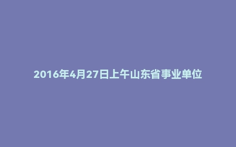 2016年4月27日上午山东省事业单位黄河水利委员会面试真题
