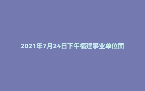 2021年7月24日下午福建事业单位面试真题