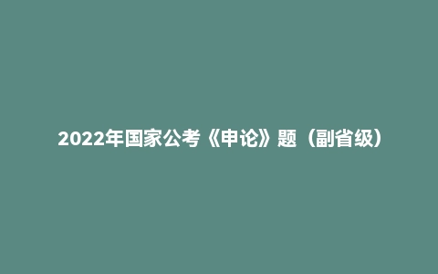 2022年国家公考《申论》题(副省级)