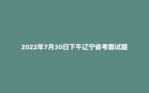2022年7月30日下午辽宁省考面试题
