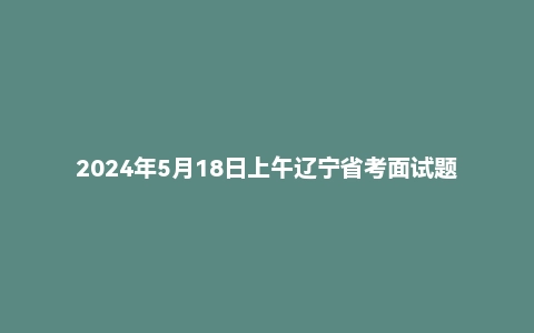 2024年5月18日上午辽宁省考面试题