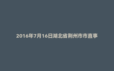2016年7月16日湖北省荆州市市直事业单位招聘考试(综合类)《综合应用能力测试》真题