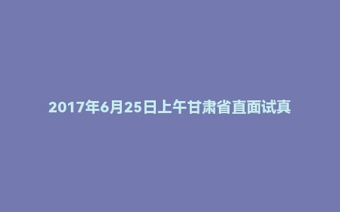 2017年6月25日上午甘肃省直面试真题