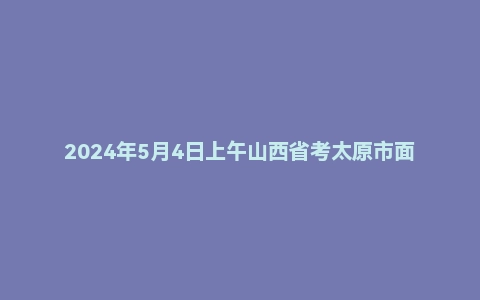 2024年5月4日上午山西省考太原市面试题