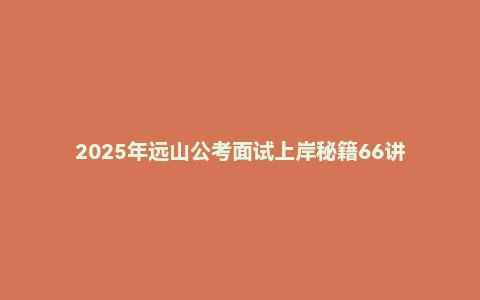 2025年远山公考面试上岸秘籍66讲