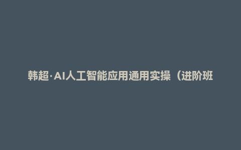 韩超·AI人工智能应用通用实操（进阶班），利用AIGC技术为行业赋能，实现变现