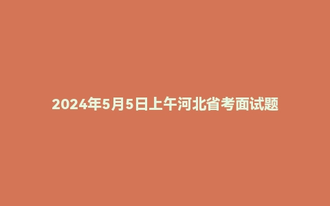 2024年5月5日上午河北省考面试题