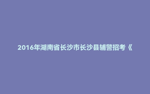 2016年湖南省长沙市长沙县辅警招考《行政能力测试》试题
