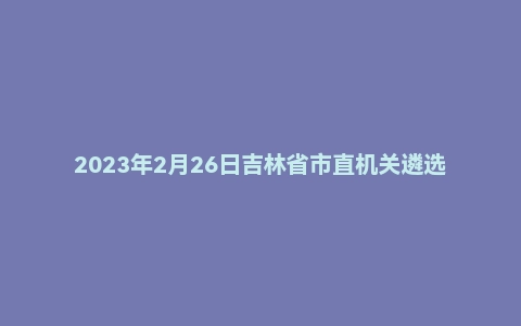 2023年2月26日吉林省市直机关遴选笔试题