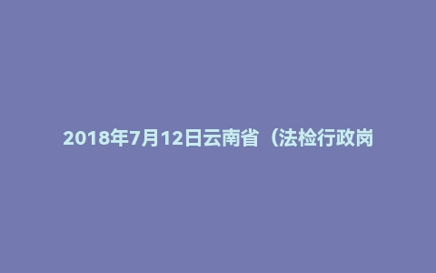 2018年7月12日云南省(法检行政岗)面试真题