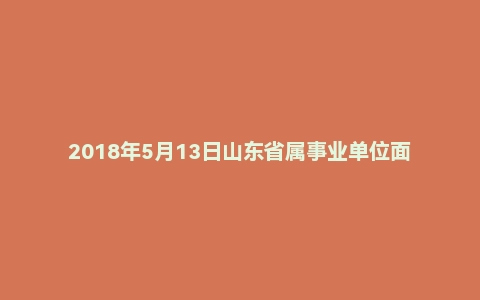 2018年5月13日山东省属事业单位面试真题