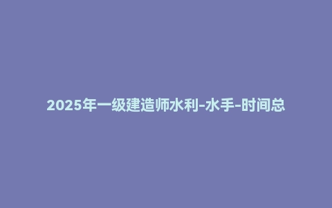 2025年一级建造师水利-水手-时间总结PDF