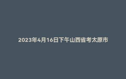 2023年4月16日下午山西省考太原市公务员面试题