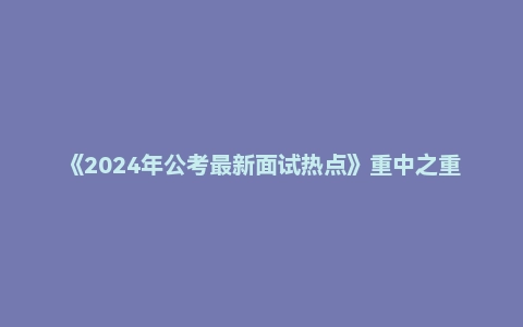 《2024年公考最新面试热点》重中之重