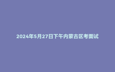2024年5月27日下午内蒙古区考面试题