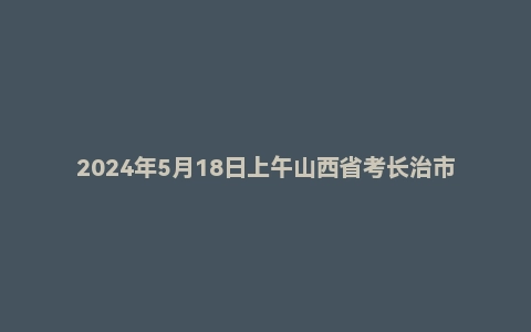 2024年5月18日上午山西省考长治市面试题