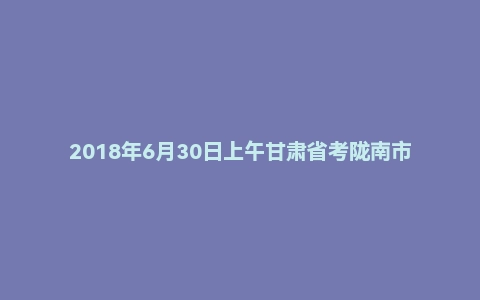 2018年6月30日上午甘肃省考陇南市面试真题