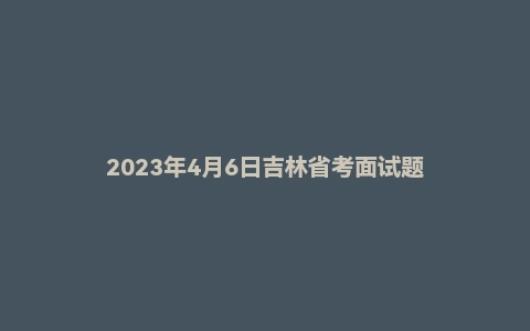 2023年4月6日吉林省考面试题