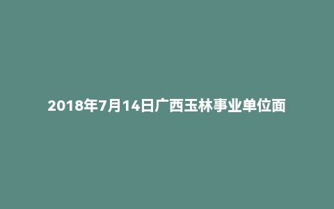 2018年7月14日广西玉林事业单位面试真题