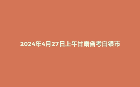 2024年4月27日上午甘肃省考白银市面试题