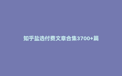 知乎盐选付费文章合集3700+篇
