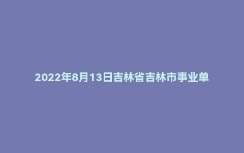 2022年8月13日吉林省吉林市事业单位公开招聘考试综合岗A卷精选题