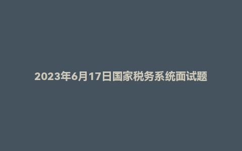2023年6月17日国家税务系统面试题（补录）