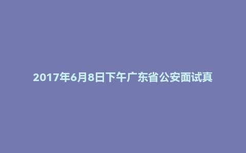 2017年6月8日下午广东省公安面试真题