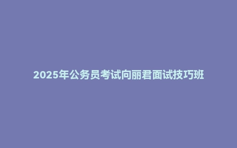 2025年公务员考试向丽君面试技巧班