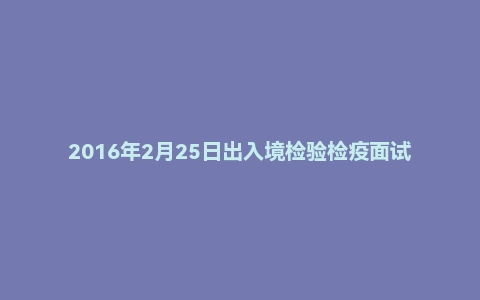 2016年2月25日出入境检验检疫面试真题