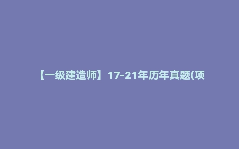 【一级建造师】17-21年历年真题(项目管理/水利实务/市政实务/建筑实务/机电实务/公路实务/工程经济/工程法规)