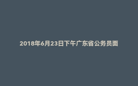 2018年6月23日下午广东省公务员面试真题