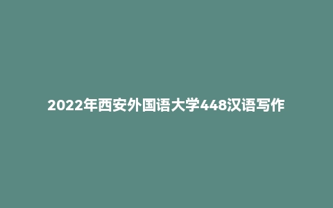 2022年西安外国语大学448汉语写作与百科知识硕士研究生招生考试试题