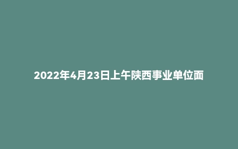 2022年4月23日上午陕西事业单位面试真题（汉中市）