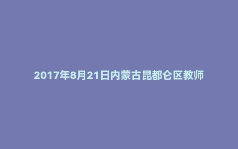 2017年8月21日内蒙古昆都仑区教师招聘考试题